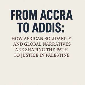 From Accra to Addis: How African Solidarity and Global Narratives Are Shaping the Path to Justice in Palestine