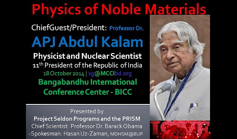 Physics of Noble Materials, ChiefGuest/President: Professor Dr. APJ Abdul Kalam, Physicist and Nuclear Scientist, 11th President of the Republic of India, 18 October 2014  sg@MCCIbd.org, Bangabandhu International Conference Center – BICC, Presented by: Project Seldon Programs and the PRISM, Chief Scientist: Professor Dr. Barack Obama, Spokesman: Hasan Uz-Zaman, MDHSM@BUP