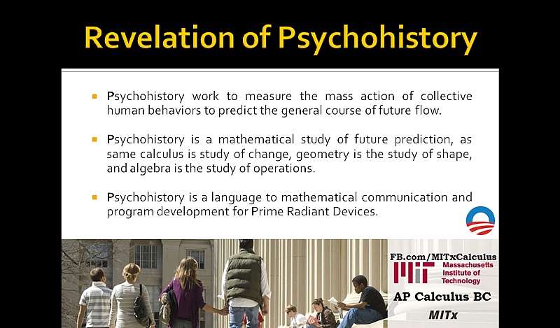 Revelation of Psychohistory: Psychohistory work to measure the mass action of collective human behaviors to predict the general course of future flow. Psychohistory is a mathematical study of future prediction, as same calculus is study of change, geometry is the study of shape, and algebra is the study of operations. Psychohistory is a language to mathematical communication and program development for Prime Radiant Devices.