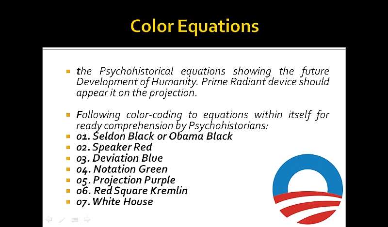 Color Equations: the Psychohistorical equations showing the future Development of Humanity. Prime Radiant device should appear it on the projection. Following color-coding to equations within itself for ready comprehension by Psychohistorians: 01. Seldon Black or Obama Black, 02. Speaker Red, 03. Deviation Blue, 04. Notation Green, 05. Projection Purple, 06. Red Square Kremlin, 07. White House.