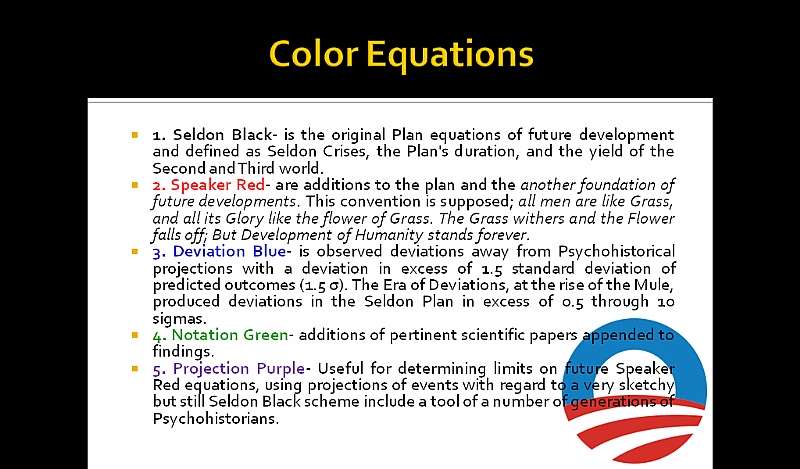 Color Equations: 1. Seldon Black- is the original Plan equations of future development and defined as Seldon Crises, the Plan’s duration, and the yield of the Second and Third world. 2. Speaker Red- are additions to the plan and the another foundation of future developments. This convention is supposed; all men are like Grass, and all its Glory like the flower of Grass. The Grass withers and the Flower falls off; But Development of Humanity stands forever.
