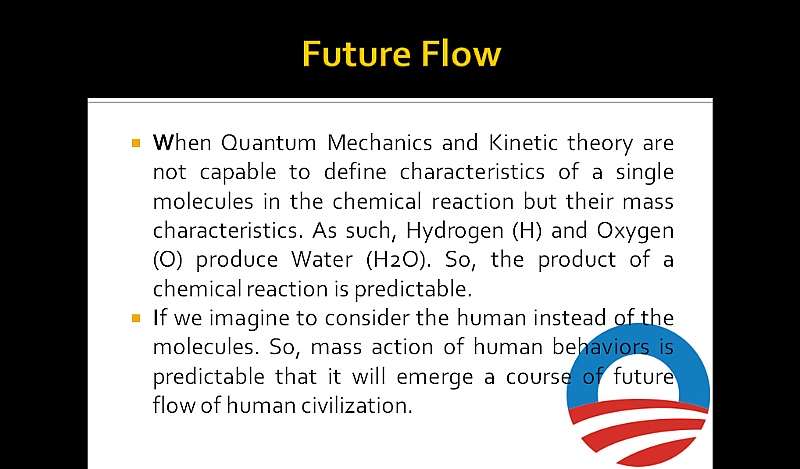 Future Flow: When Quantum Mechanics and Kinetic theory are not capable to define characteristics of a single molecules in the chemical reaction but their mass characteristics. As such, Hydrogen (H) and Oxygen (O) produce Water (H2O). So, the product of a chemical reaction is predictable. If we imagine to consider the human instead of the molecules. So, mass action of human behaviors is predictable that it will emerge a course of future flow of human civilization.