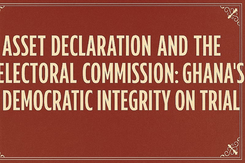 Asset Declaration and the Electoral Commission: Ghana’s Democratic Integrity on Trial