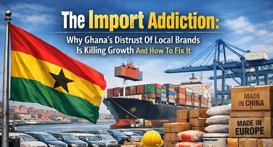 The Import Addiction: Why Ghana’s Distrust Of Local Brands Is Killing Growth And How To Fix It