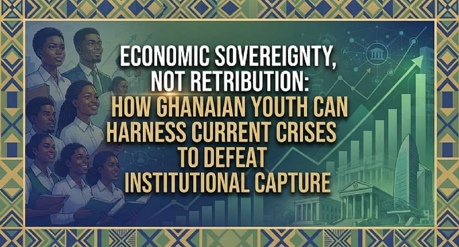 Economic Sovereignty, Not Retribution: How Ghanaian Youth Can Harness Current Crises to Defeat Institutional Capture