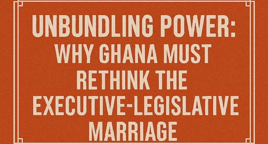 Unbundling Power: Why Ghana Must Rethink the Executive-Legislative Marriage