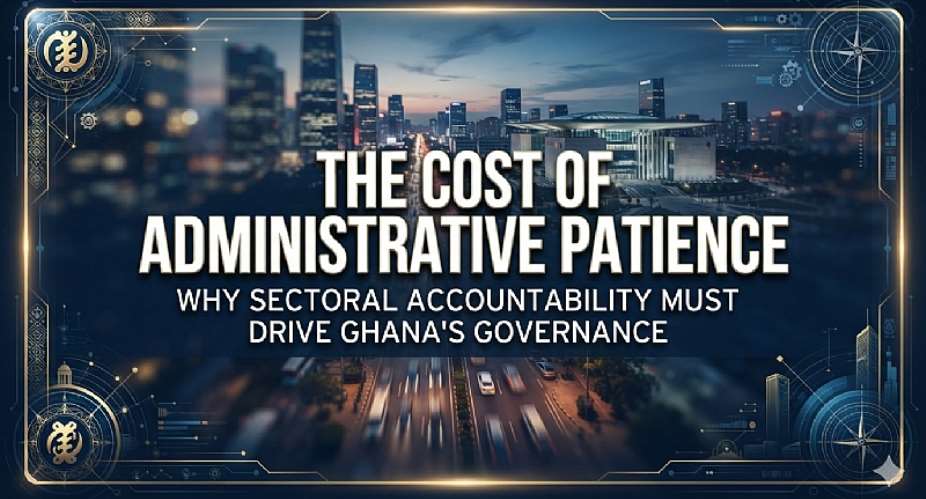 The Cost of Administrative Patience: Why Sectoral Accountability Must Drive Ghana’s Governance